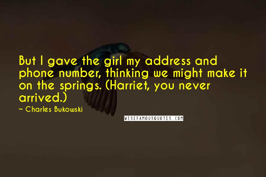Charles Bukowski Quotes: But I gave the girl my address and phone number, thinking we might make it on the springs. (Harriet, you never arrived.)