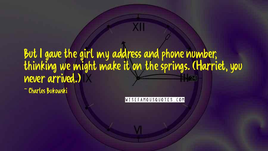 Charles Bukowski Quotes: But I gave the girl my address and phone number, thinking we might make it on the springs. (Harriet, you never arrived.)