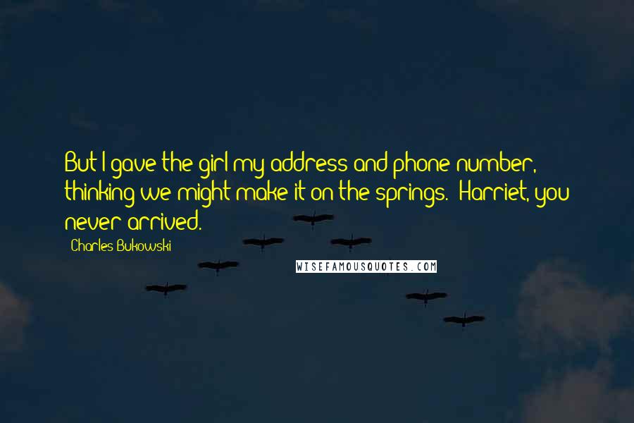 Charles Bukowski Quotes: But I gave the girl my address and phone number, thinking we might make it on the springs. (Harriet, you never arrived.)