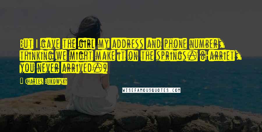Charles Bukowski Quotes: But I gave the girl my address and phone number, thinking we might make it on the springs. (Harriet, you never arrived.)