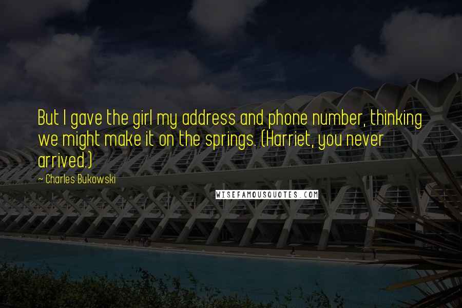 Charles Bukowski Quotes: But I gave the girl my address and phone number, thinking we might make it on the springs. (Harriet, you never arrived.)
