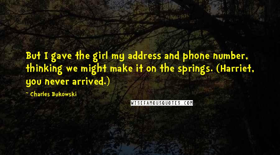 Charles Bukowski Quotes: But I gave the girl my address and phone number, thinking we might make it on the springs. (Harriet, you never arrived.)