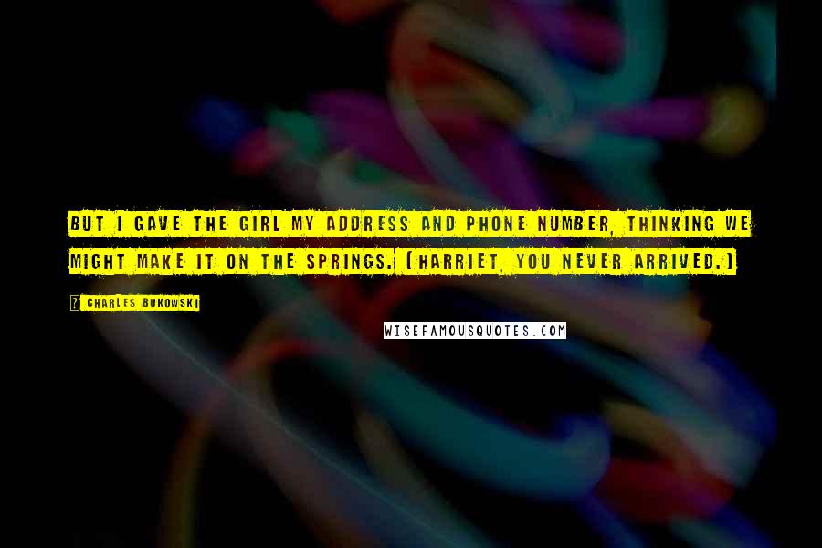 Charles Bukowski Quotes: But I gave the girl my address and phone number, thinking we might make it on the springs. (Harriet, you never arrived.)