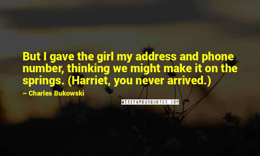 Charles Bukowski Quotes: But I gave the girl my address and phone number, thinking we might make it on the springs. (Harriet, you never arrived.)