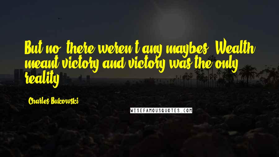 Charles Bukowski Quotes: But no, there weren't any maybes. Wealth meant victory and victory was the only reality.