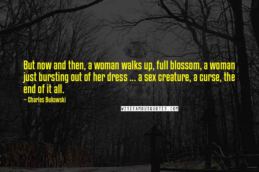 Charles Bukowski Quotes: But now and then, a woman walks up, full blossom, a woman just bursting out of her dress ... a sex creature, a curse, the end of it all.