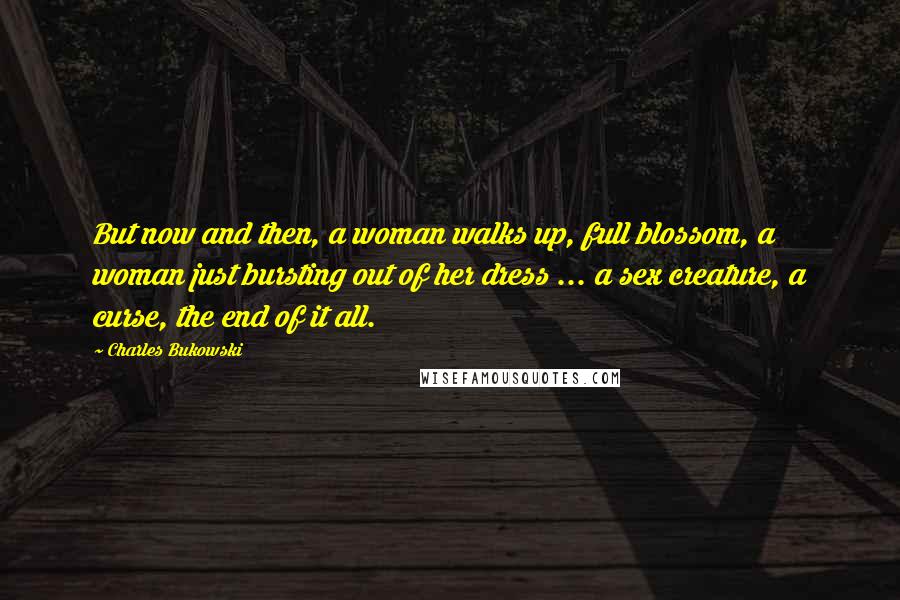 Charles Bukowski Quotes: But now and then, a woman walks up, full blossom, a woman just bursting out of her dress ... a sex creature, a curse, the end of it all.