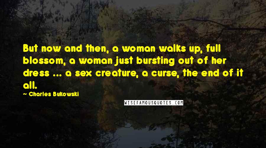 Charles Bukowski Quotes: But now and then, a woman walks up, full blossom, a woman just bursting out of her dress ... a sex creature, a curse, the end of it all.