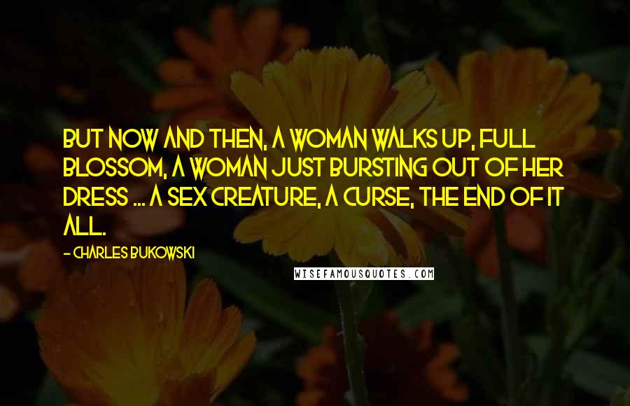 Charles Bukowski Quotes: But now and then, a woman walks up, full blossom, a woman just bursting out of her dress ... a sex creature, a curse, the end of it all.