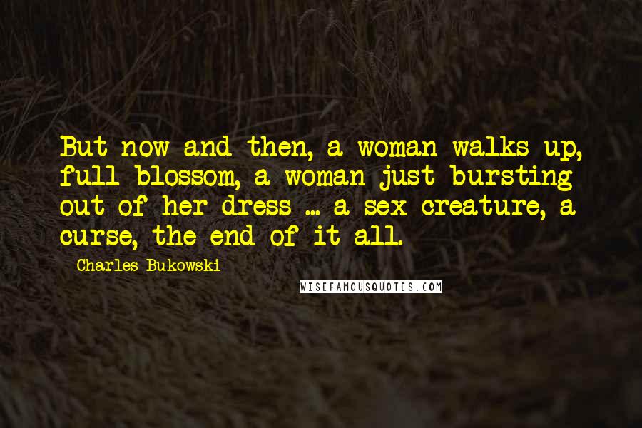 Charles Bukowski Quotes: But now and then, a woman walks up, full blossom, a woman just bursting out of her dress ... a sex creature, a curse, the end of it all.