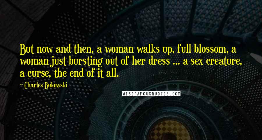 Charles Bukowski Quotes: But now and then, a woman walks up, full blossom, a woman just bursting out of her dress ... a sex creature, a curse, the end of it all.