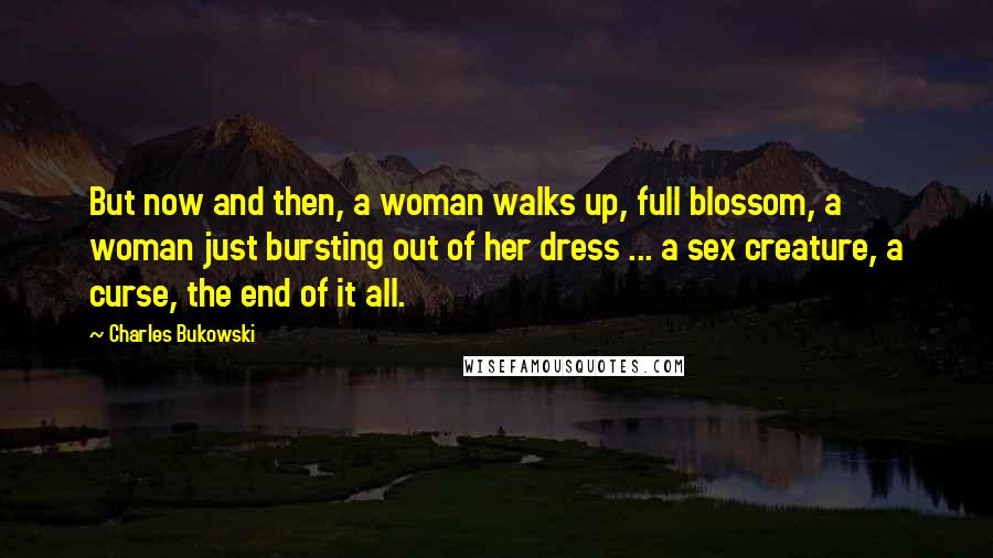 Charles Bukowski Quotes: But now and then, a woman walks up, full blossom, a woman just bursting out of her dress ... a sex creature, a curse, the end of it all.