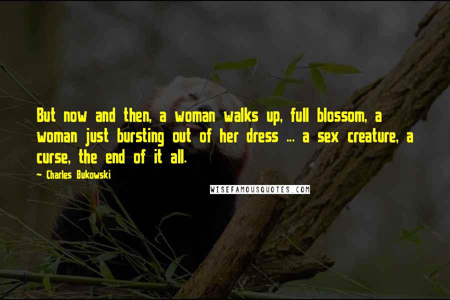 Charles Bukowski Quotes: But now and then, a woman walks up, full blossom, a woman just bursting out of her dress ... a sex creature, a curse, the end of it all.