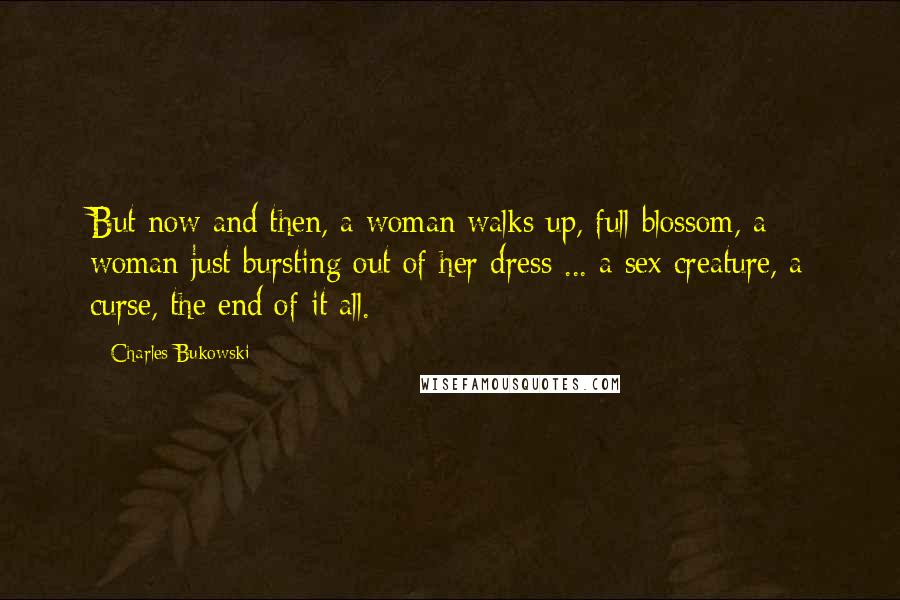 Charles Bukowski Quotes: But now and then, a woman walks up, full blossom, a woman just bursting out of her dress ... a sex creature, a curse, the end of it all.