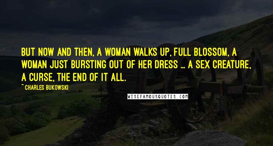 Charles Bukowski Quotes: But now and then, a woman walks up, full blossom, a woman just bursting out of her dress ... a sex creature, a curse, the end of it all.