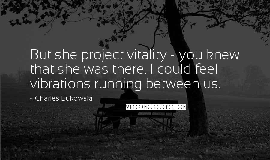 Charles Bukowski Quotes: But she project vitality - you knew that she was there. I could feel vibrations running between us.