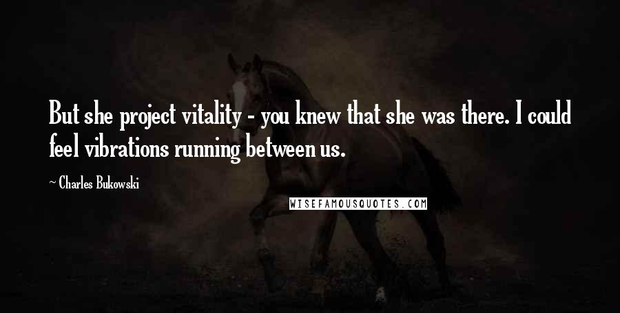 Charles Bukowski Quotes: But she project vitality - you knew that she was there. I could feel vibrations running between us.