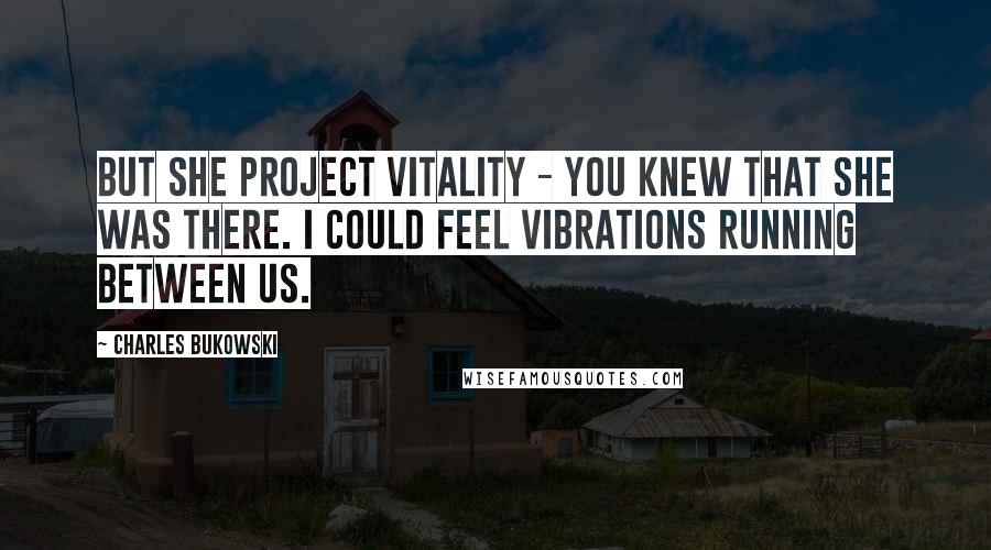 Charles Bukowski Quotes: But she project vitality - you knew that she was there. I could feel vibrations running between us.