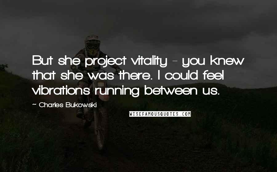 Charles Bukowski Quotes: But she project vitality - you knew that she was there. I could feel vibrations running between us.