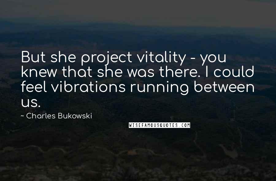 Charles Bukowski Quotes: But she project vitality - you knew that she was there. I could feel vibrations running between us.