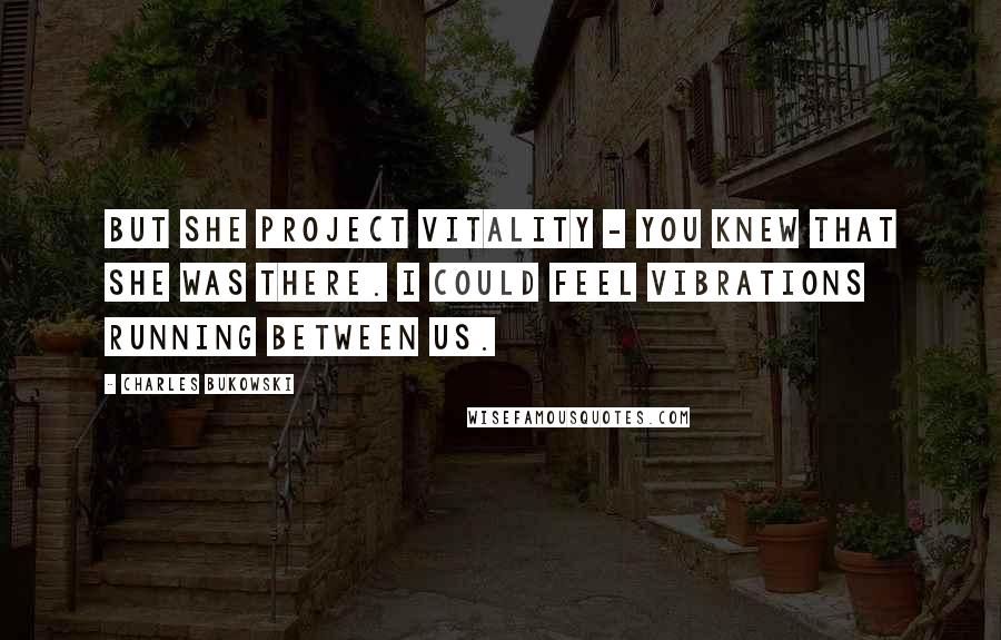 Charles Bukowski Quotes: But she project vitality - you knew that she was there. I could feel vibrations running between us.