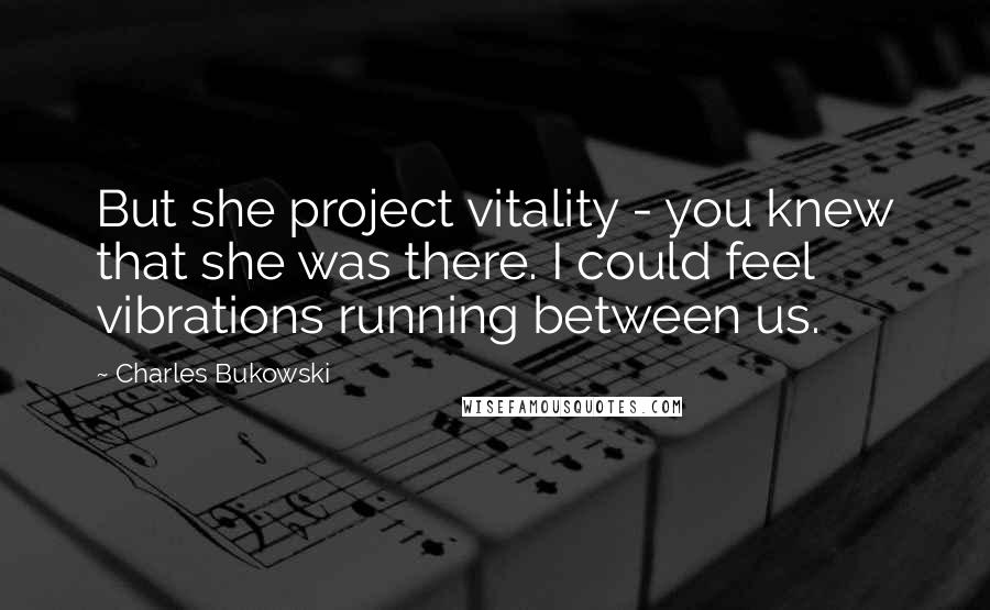 Charles Bukowski Quotes: But she project vitality - you knew that she was there. I could feel vibrations running between us.