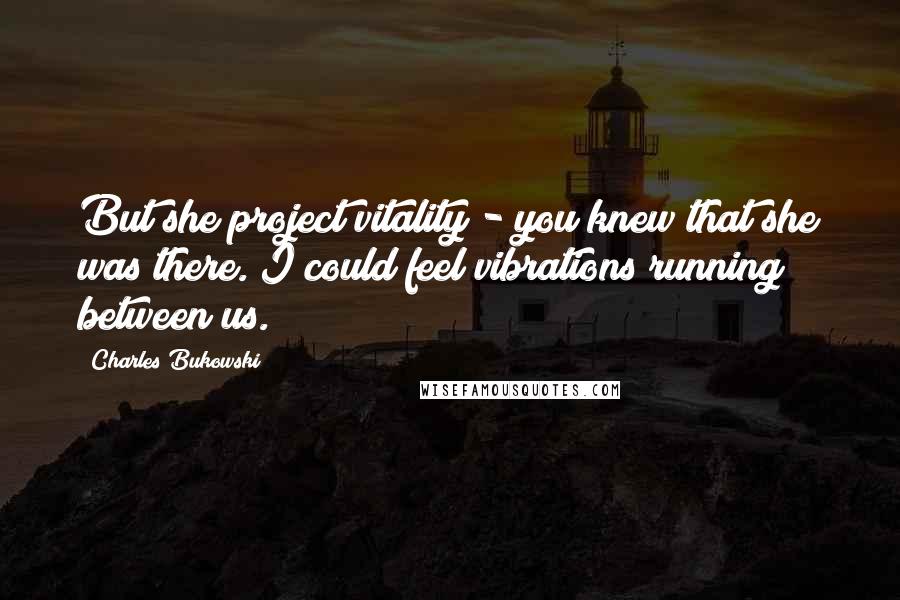 Charles Bukowski Quotes: But she project vitality - you knew that she was there. I could feel vibrations running between us.