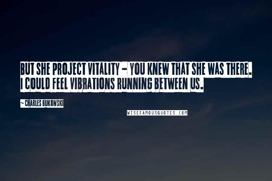 Charles Bukowski Quotes: But she project vitality - you knew that she was there. I could feel vibrations running between us.