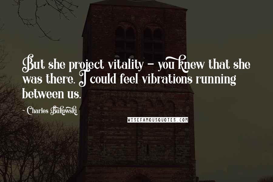 Charles Bukowski Quotes: But she project vitality - you knew that she was there. I could feel vibrations running between us.