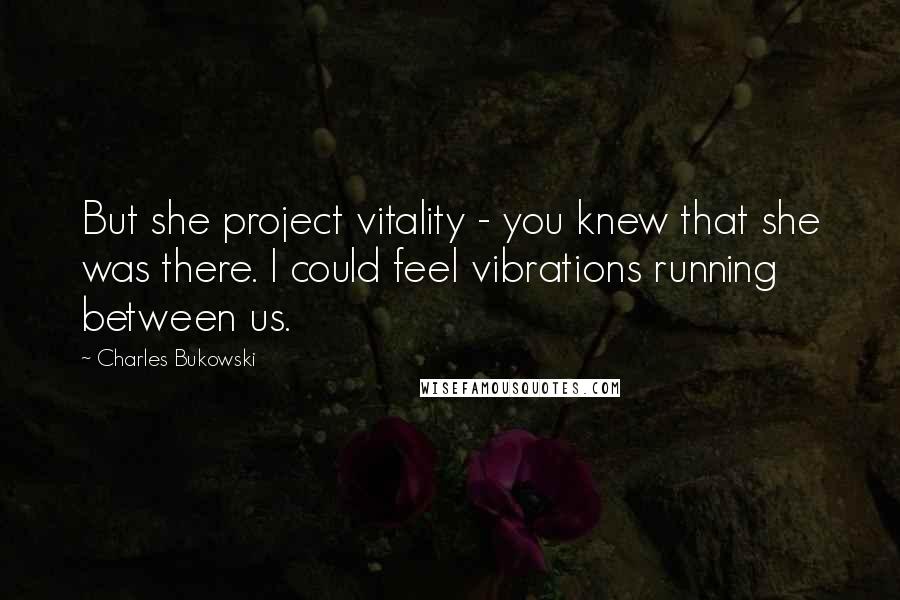 Charles Bukowski Quotes: But she project vitality - you knew that she was there. I could feel vibrations running between us.