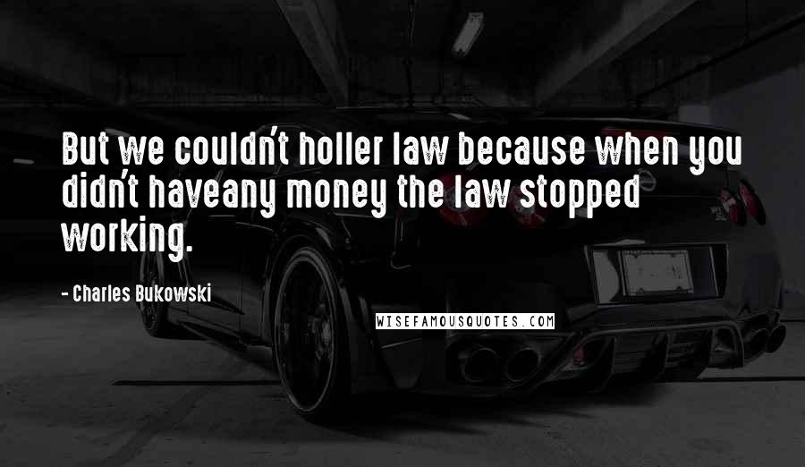 Charles Bukowski Quotes: But we couldn't holler law because when you didn't haveany money the law stopped working.