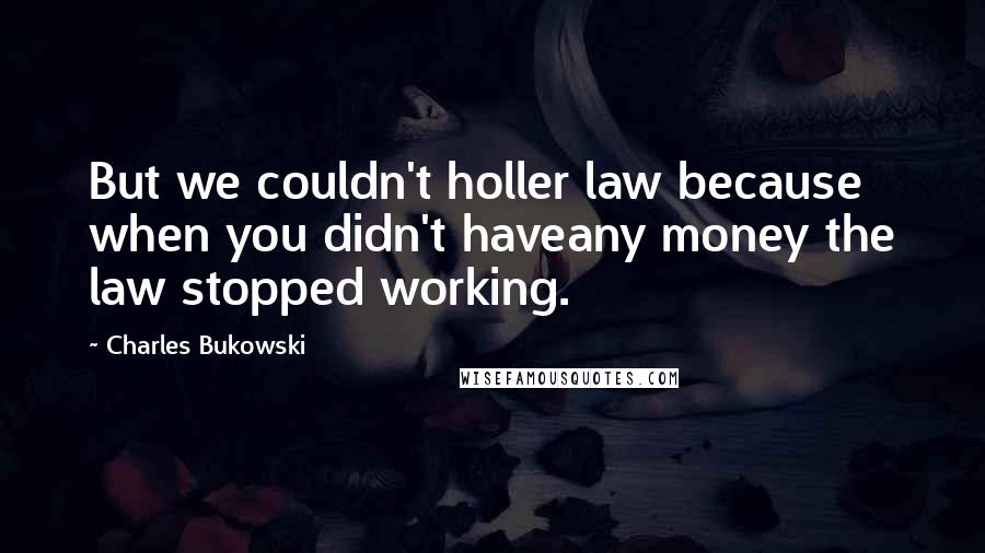 Charles Bukowski Quotes: But we couldn't holler law because when you didn't haveany money the law stopped working.