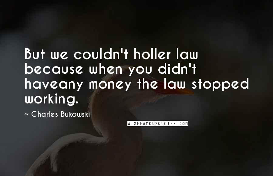 Charles Bukowski Quotes: But we couldn't holler law because when you didn't haveany money the law stopped working.