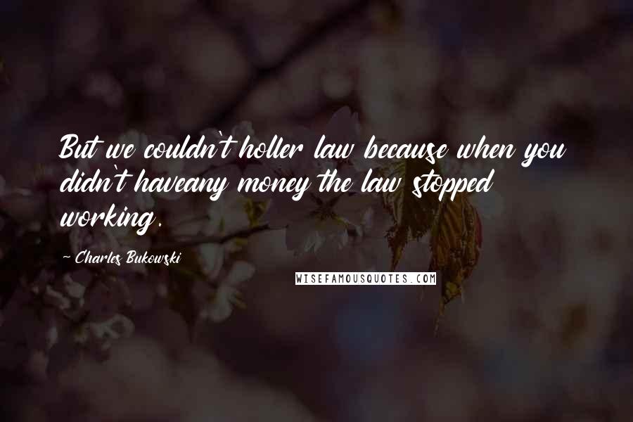 Charles Bukowski Quotes: But we couldn't holler law because when you didn't haveany money the law stopped working.