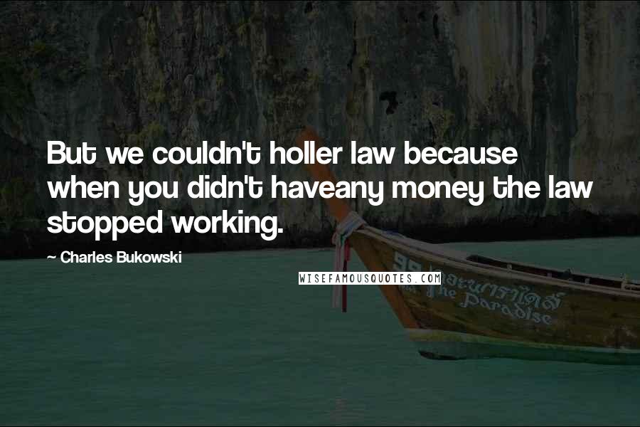 Charles Bukowski Quotes: But we couldn't holler law because when you didn't haveany money the law stopped working.