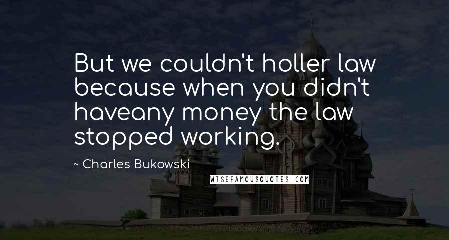 Charles Bukowski Quotes: But we couldn't holler law because when you didn't haveany money the law stopped working.