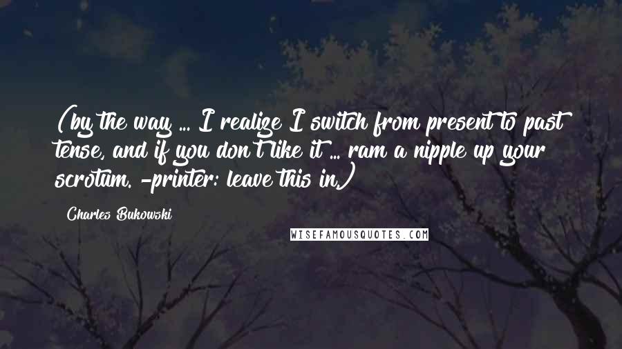 Charles Bukowski Quotes: (by the way ... I realize I switch from present to past tense, and if you don't like it ... ram a nipple up your scrotum. -printer: leave this in.)