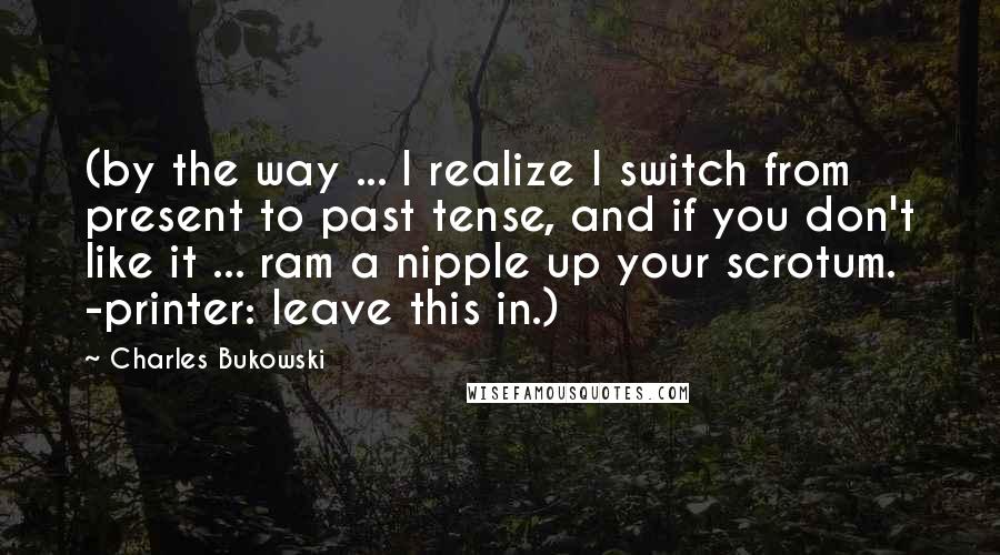 Charles Bukowski Quotes: (by the way ... I realize I switch from present to past tense, and if you don't like it ... ram a nipple up your scrotum. -printer: leave this in.)