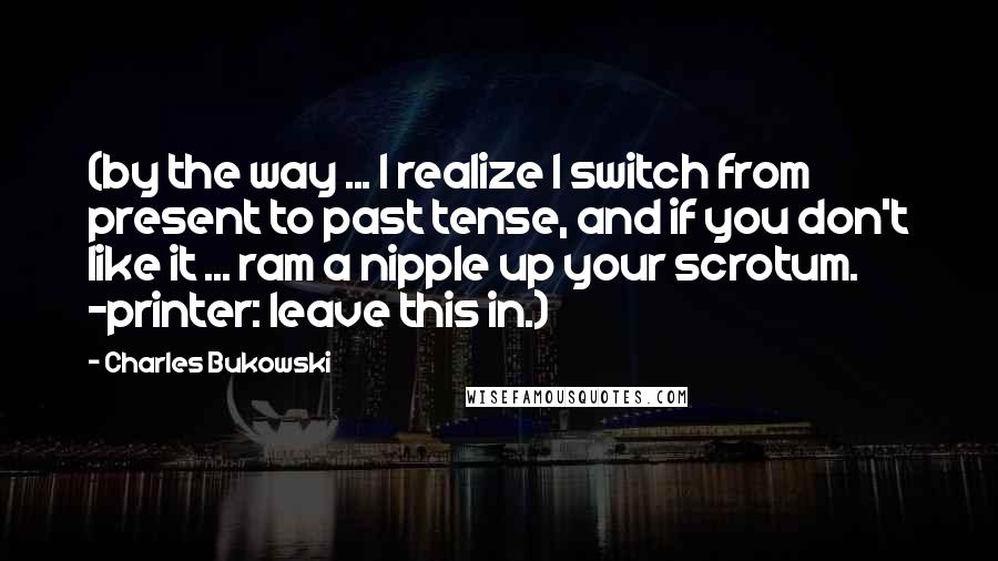 Charles Bukowski Quotes: (by the way ... I realize I switch from present to past tense, and if you don't like it ... ram a nipple up your scrotum. -printer: leave this in.)