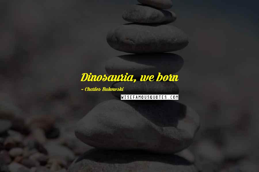 Charles Bukowski Quotes: Dinosauria, we born