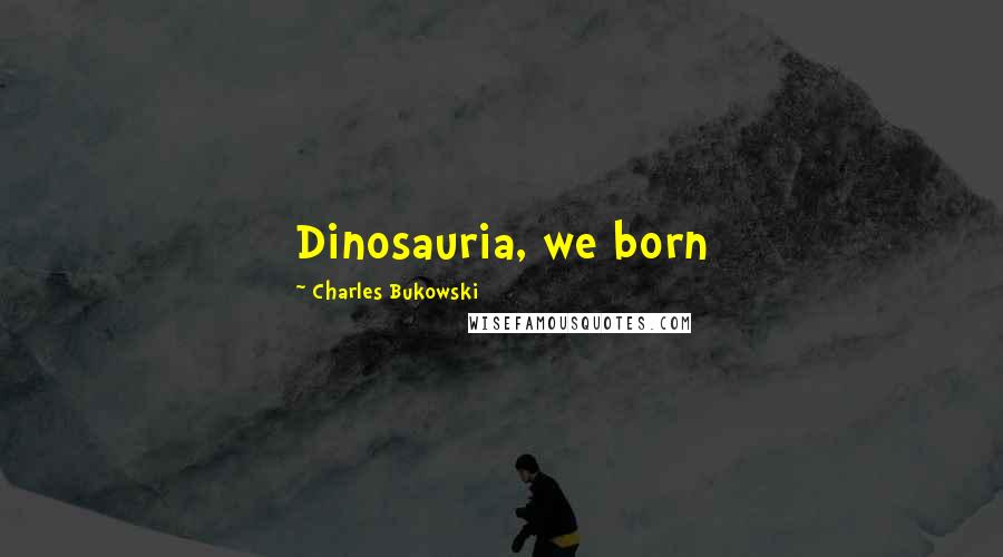 Charles Bukowski Quotes: Dinosauria, we born