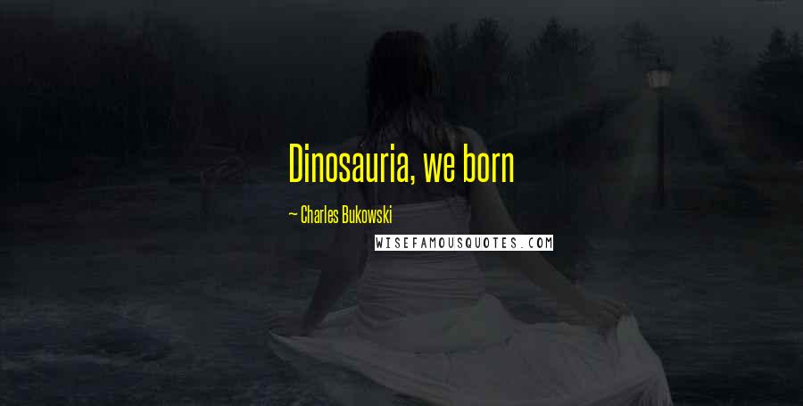 Charles Bukowski Quotes: Dinosauria, we born