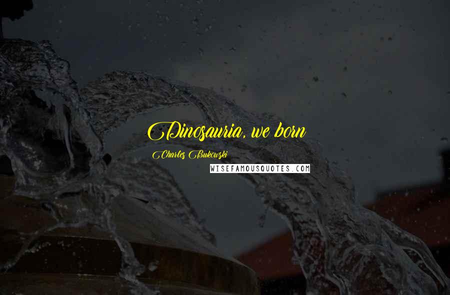 Charles Bukowski Quotes: Dinosauria, we born