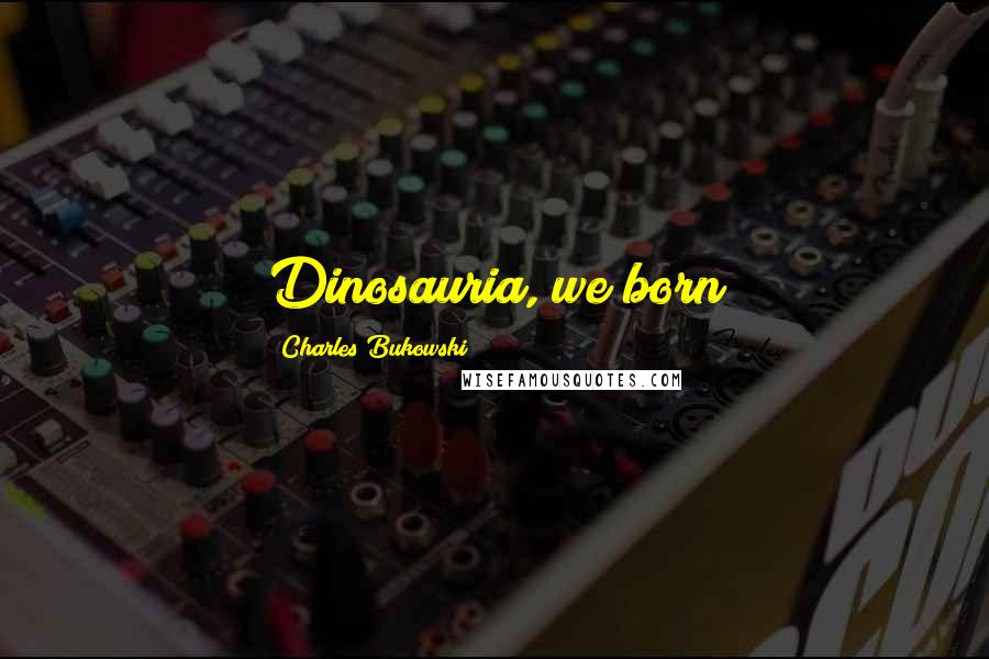 Charles Bukowski Quotes: Dinosauria, we born