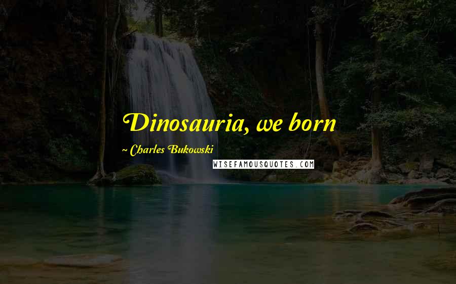 Charles Bukowski Quotes: Dinosauria, we born