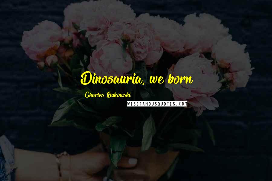 Charles Bukowski Quotes: Dinosauria, we born