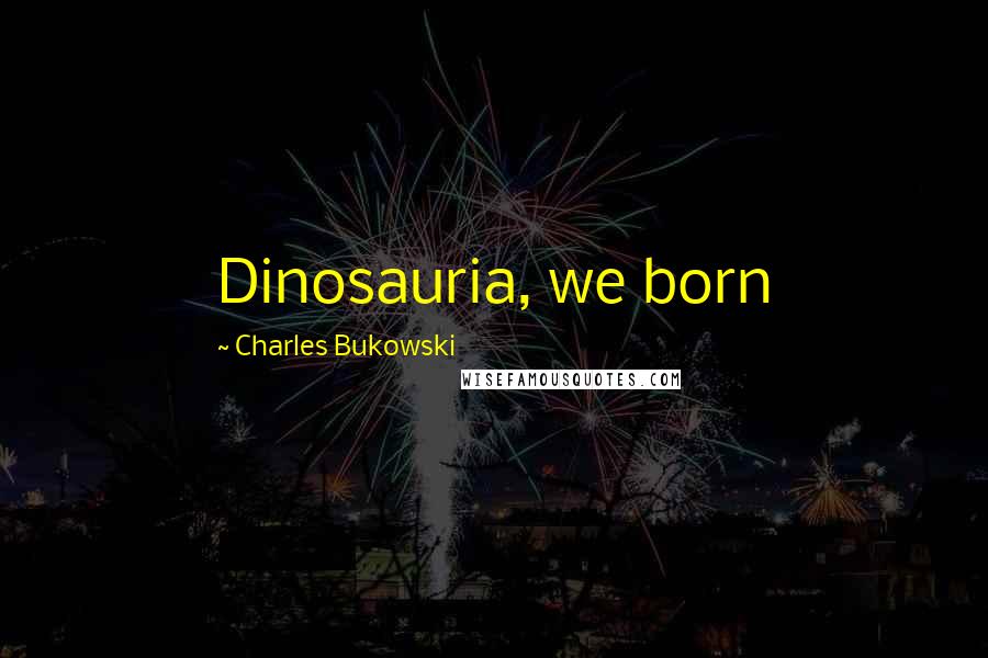 Charles Bukowski Quotes: Dinosauria, we born