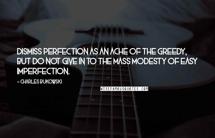 Charles Bukowski Quotes: Dismiss perfection as an ache of the greedy, but do not give in to the mass modesty of easy imperfection.
