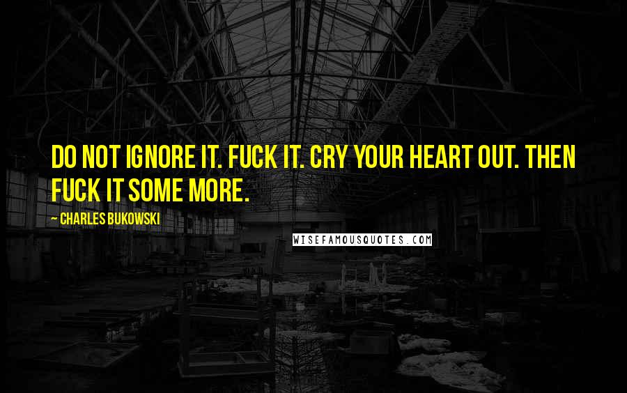 Charles Bukowski Quotes: Do not ignore it. Fuck it. Cry your heart out. Then fuck it some more.