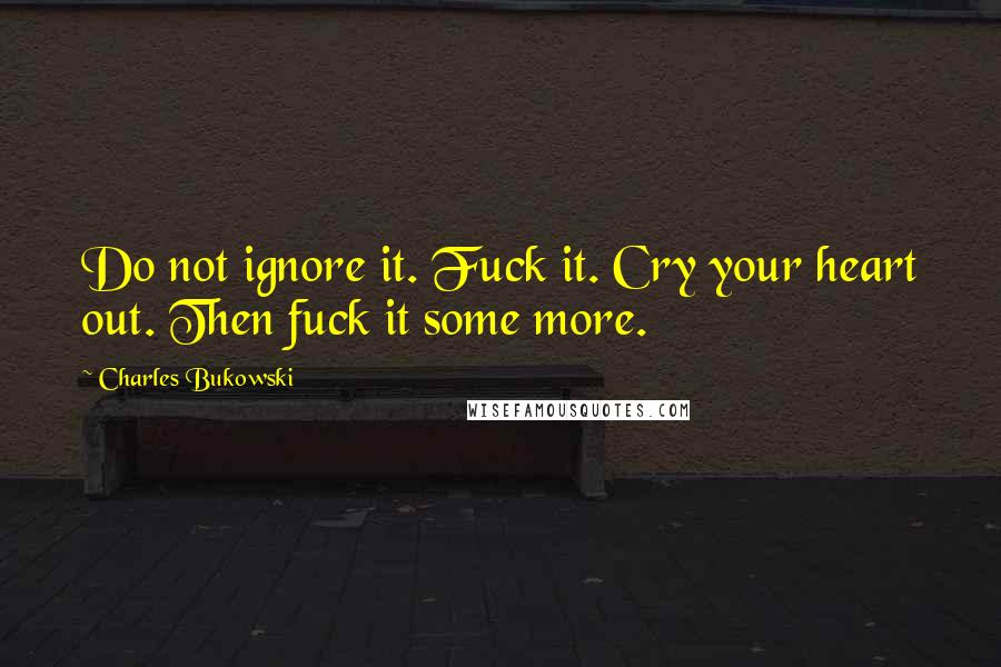 Charles Bukowski Quotes: Do not ignore it. Fuck it. Cry your heart out. Then fuck it some more.